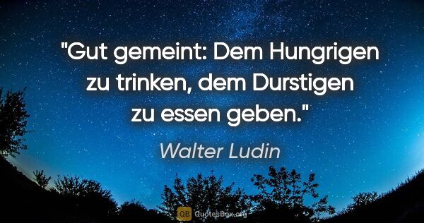 Walter Ludin Zitat: "Gut gemeint:
Dem Hungrigen zu trinken,
dem Durstigen zu essen..."