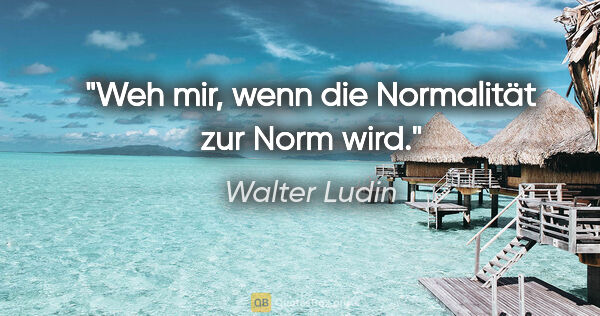 Walter Ludin Zitat: "Weh mir, wenn die Normalität zur Norm wird."