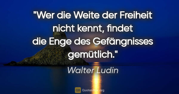 Walter Ludin Zitat: "Wer die Weite der Freiheit nicht kennt, findet die Enge des..."