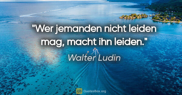 Walter Ludin Zitat: "Wer jemanden nicht leiden mag,
macht ihn leiden."