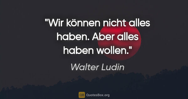 Walter Ludin Zitat: "Wir können nicht alles haben.
Aber alles haben wollen."