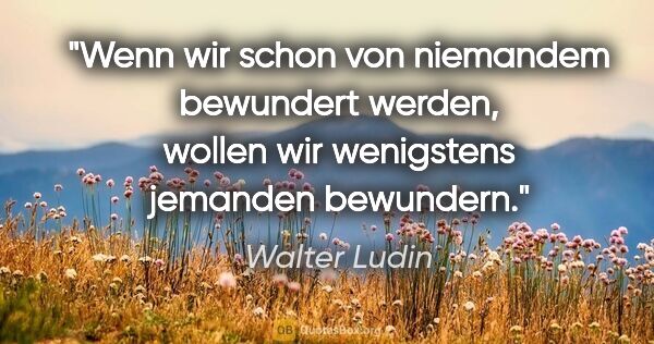 Walter Ludin Zitat: "Wenn wir schon von niemandem bewundert werden, wollen wir..."