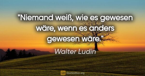 Walter Ludin Zitat: "Niemand weiß, wie es gewesen wäre,
wenn es anders gewesen wäre."