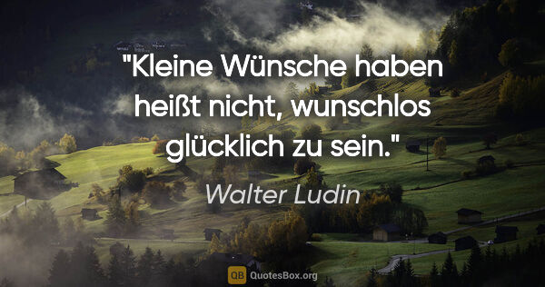 Walter Ludin Zitat: "Kleine Wünsche haben heißt nicht,
wunschlos glücklich zu sein."