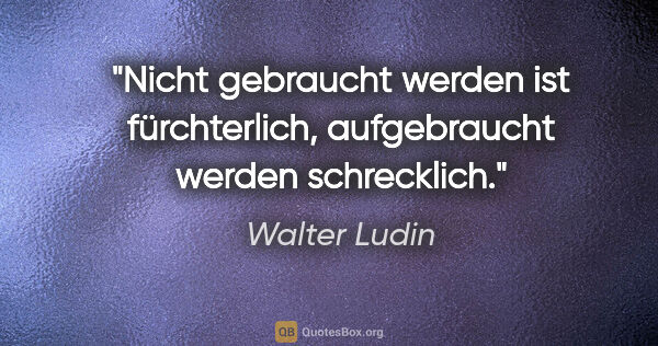 Walter Ludin Zitat: "Nicht gebraucht werden ist fürchterlich,
aufgebraucht werden..."