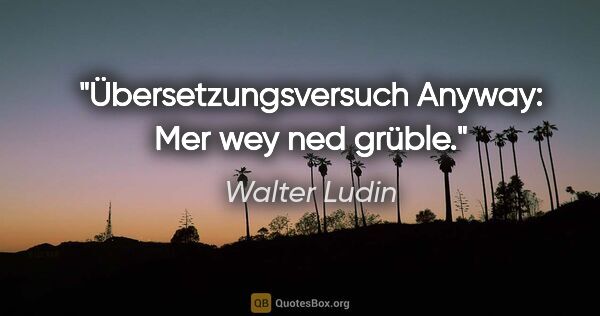 Walter Ludin Zitat: "Übersetzungsversuch
Anyway: Mer wey ned grüble."