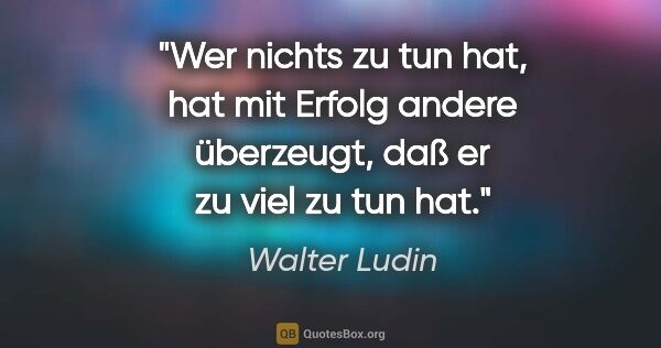 Walter Ludin Zitat: "Wer nichts zu tun hat, hat mit Erfolg andere überzeugt, daß er..."