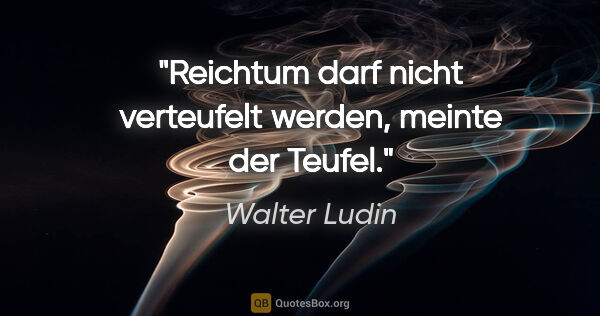 Walter Ludin Zitat: "Reichtum darf nicht verteufelt werden,
meinte der Teufel."