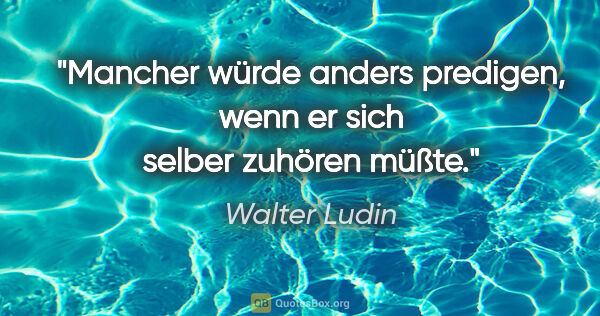 Walter Ludin Zitat: "Mancher würde anders predigen,
wenn er sich selber zuhören müßte."