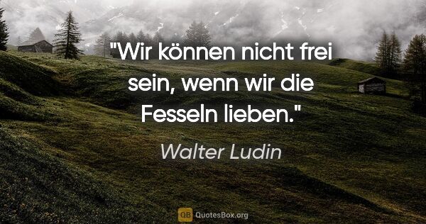 Walter Ludin Zitat: "Wir können nicht frei sein,
wenn wir die Fesseln lieben."