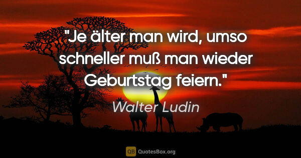 Walter Ludin Zitat: "Je älter man wird, umso schneller muß man wieder Geburtstag..."