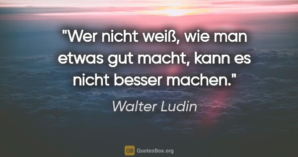 Walter Ludin Zitat: "Wer nicht weiß, wie man etwas gut macht,
kann es nicht besser..."