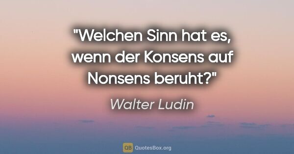 Walter Ludin Zitat: "Welchen Sinn hat es, wenn der Konsens auf Nonsens beruht?"