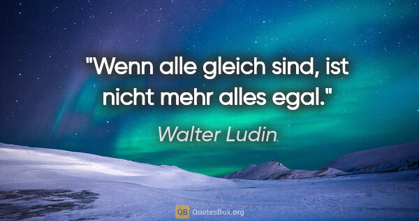 Walter Ludin Zitat: "Wenn alle gleich sind, ist nicht mehr alles egal."