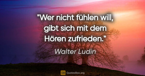 Walter Ludin Zitat: "Wer nicht fühlen will, gibt sich mit dem Hören zufrieden."