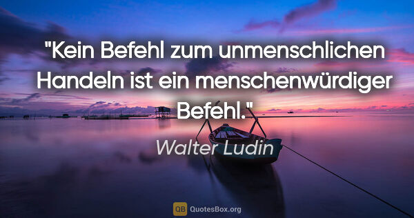 Walter Ludin Zitat: "Kein Befehl zum unmenschlichen Handeln
ist ein..."