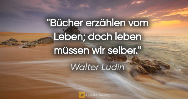 Walter Ludin Zitat: "Bücher erzählen vom Leben;
doch leben müssen wir selber."