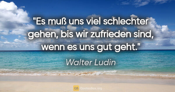 Walter Ludin Zitat: "Es muß uns viel schlechter gehen, bis wir zufrieden sind,
wenn..."