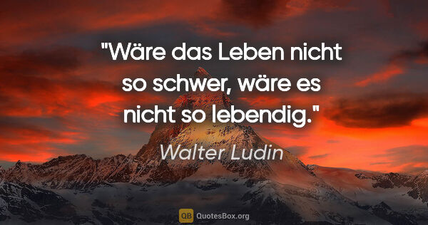 Walter Ludin Zitat: "Wäre das Leben nicht so schwer,
wäre es nicht so lebendig."