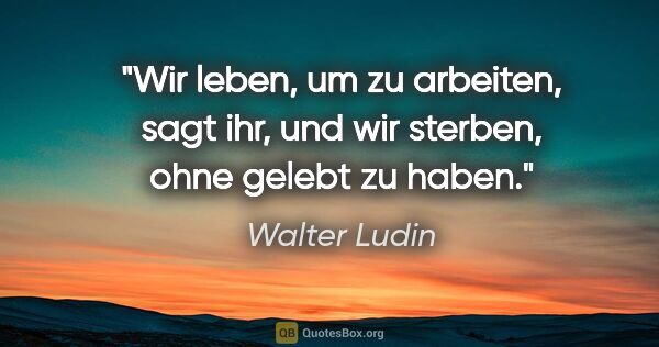 Walter Ludin Zitat: "Wir leben, um zu arbeiten, sagt ihr,
und wir sterben, ohne..."