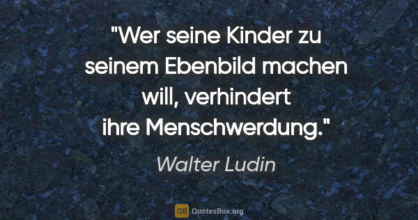 Walter Ludin Zitat: "Wer seine Kinder zu seinem Ebenbild machen will,
verhindert..."