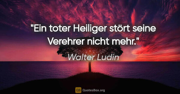 Walter Ludin Zitat: "Ein toter Heiliger stört seine Verehrer nicht mehr."