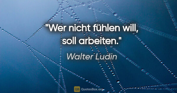 Walter Ludin Zitat: "Wer nicht fühlen will, soll arbeiten."