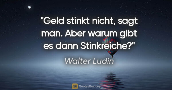 Walter Ludin Zitat: "Geld stinkt nicht, sagt man.
Aber warum gibt es dann Stinkreiche?"