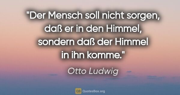 Otto Ludwig Zitat: "Der Mensch soll nicht sorgen, daß er in den Himmel,
sondern..."