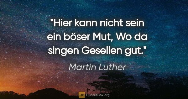 Martin Luther Zitat: "Hier kann nicht sein ein böser Mut,

Wo da singen Gesellen gut."