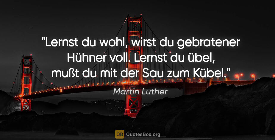 Martin Luther Zitat: "Lernst du wohl,
wirst du gebratener Hühner voll.
Lernst du..."