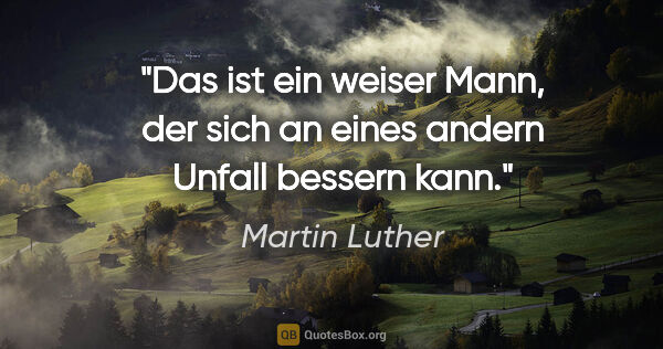 Martin Luther Zitat: "Das ist ein weiser Mann,
der sich an eines andern Unfall..."