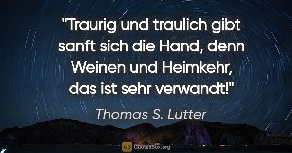 Thomas S. Lutter Zitat: "Traurig und traulich gibt sanft sich die Hand,
denn Weinen und..."