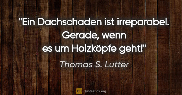 Thomas S. Lutter Zitat: "Ein Dachschaden ist irreparabel. Gerade, wenn es um Holzköpfe..."