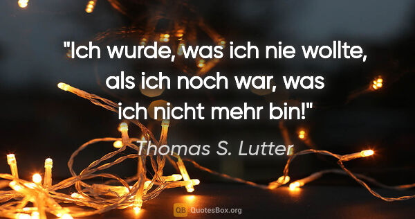 Thomas S. Lutter Zitat: "Ich wurde, was ich nie wollte, als ich noch war,
was ich nicht..."