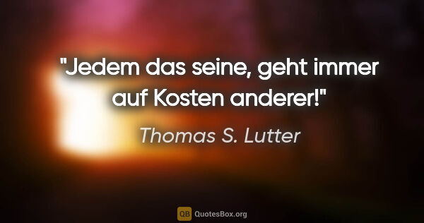 Thomas S. Lutter Zitat: "Jedem das seine, geht immer auf Kosten anderer!"
