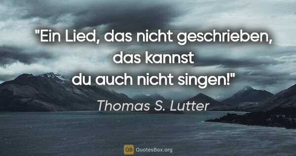 Thomas S. Lutter Zitat: "Ein Lied, das nicht geschrieben, das kannst du auch nicht singen!"