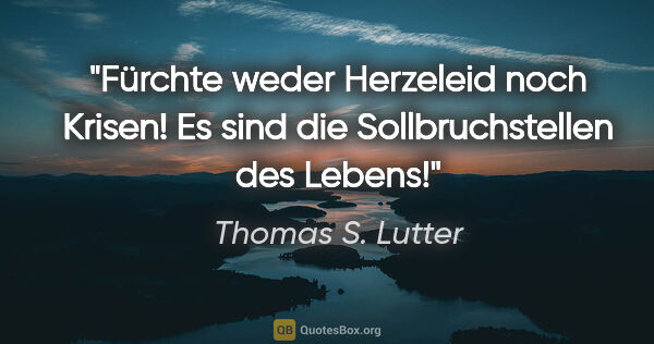 Thomas S. Lutter Zitat: "Fürchte weder Herzeleid noch Krisen!
Es sind die..."