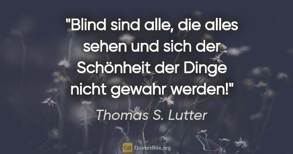 Thomas S. Lutter Zitat: "Blind sind alle, die alles sehen und sich der Schönheit der..."