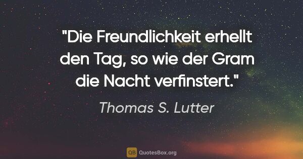 Thomas S. Lutter Zitat: "Die Freundlichkeit erhellt den Tag,
so wie der Gram die Nacht..."