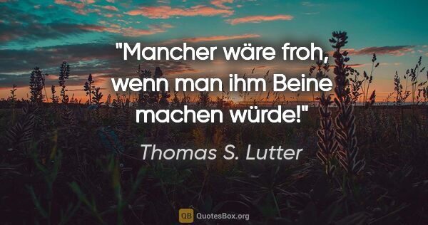 Thomas S. Lutter Zitat: "Mancher wäre froh, wenn man ihm Beine machen würde!"