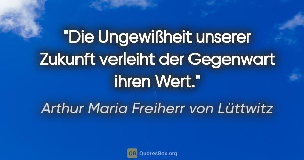 Arthur Maria Freiherr von Lüttwitz Zitat: "Die Ungewißheit unserer Zukunft verleiht der Gegenwart ihren..."