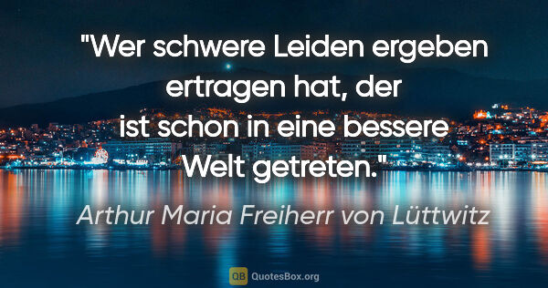 Arthur Maria Freiherr von Lüttwitz Zitat: "Wer schwere Leiden ergeben ertragen hat,
der ist schon in eine..."