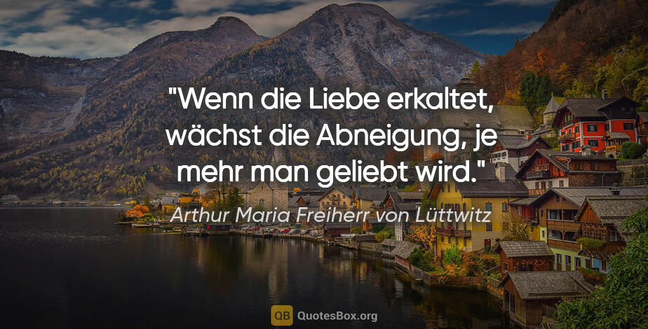 Arthur Maria Freiherr von Lüttwitz Zitat: "Wenn die Liebe erkaltet, wächst die Abneigung,
je mehr man..."