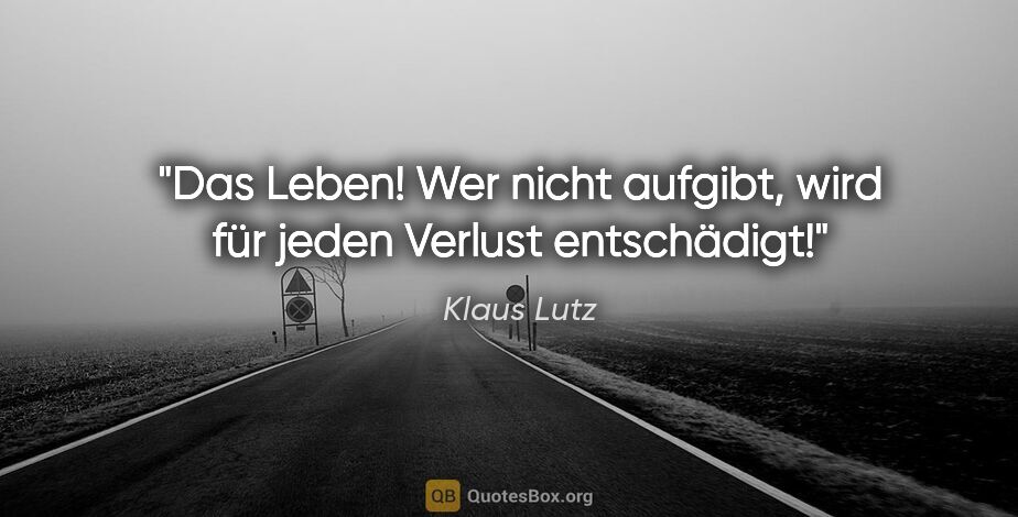 Klaus Lutz Zitat: "Das Leben! Wer nicht aufgibt, wird für jeden Verlust entschädigt!"