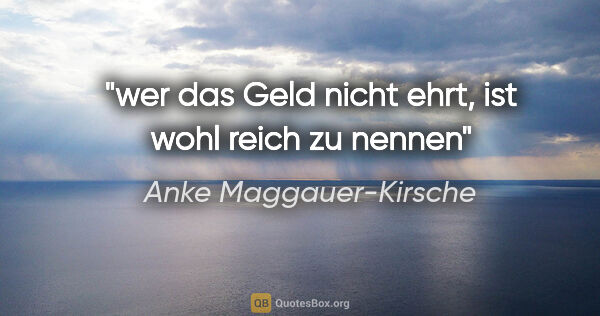 Anke Maggauer-Kirsche Zitat: "wer das Geld nicht ehrt,

ist wohl reich zu nennen"