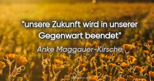 Anke Maggauer-Kirsche Zitat: "unsere Zukunft
wird in unserer Gegenwart beendet"
