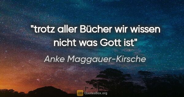 Anke Maggauer-Kirsche Zitat: "trotz aller Bücher
wir wissen nicht was Gott ist"