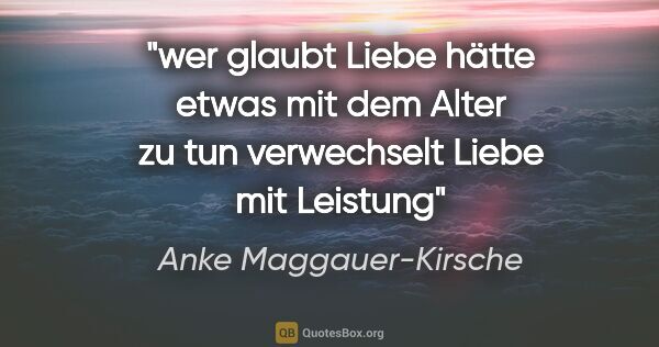 Anke Maggauer-Kirsche Zitat: "wer glaubt Liebe hätte etwas
mit dem Alter zu tun
verwechselt..."