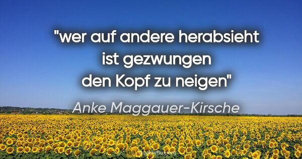 Anke Maggauer-Kirsche Zitat: "wer auf andere herabsieht
ist gezwungen den Kopf zu neigen"